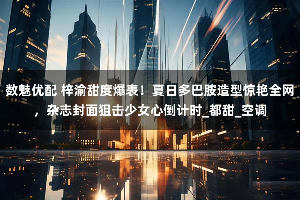 数魅优配 梓渝甜度爆表！夏日多巴胺造型惊艳全网，杂志封面狙击少女心倒计时_都甜_空调