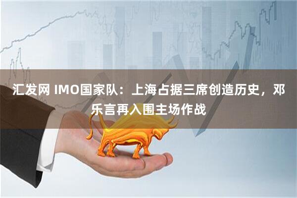 汇发网 IMO国家队：上海占据三席创造历史，邓乐言再入围主场作战