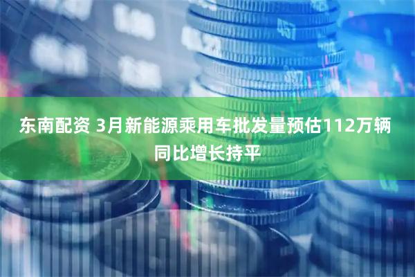 东南配资 3月新能源乘用车批发量预估112万辆 同比增长持平
