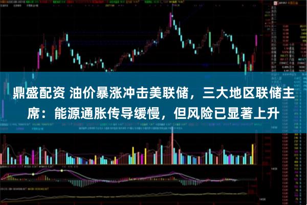 鼎盛配资 油价暴涨冲击美联储，三大地区联储主席：能源通胀传导缓慢，但风险已显著上升