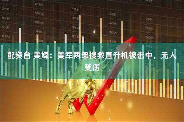 配资台 美媒：美军两架搜救直升机被击中，无人受伤