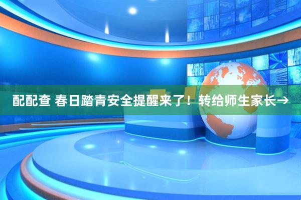 配配查 春日踏青安全提醒来了！转给师生家长→