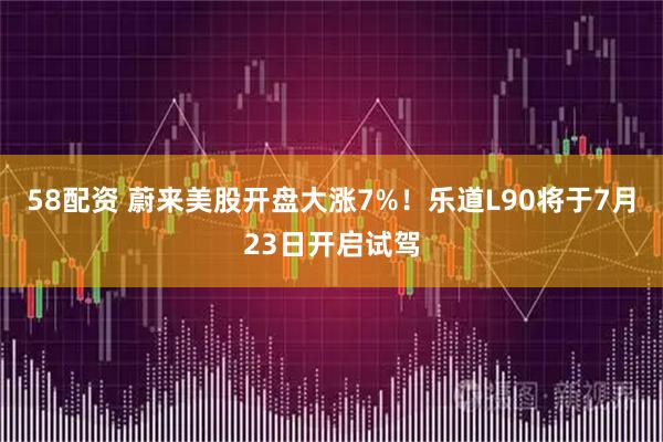 58配资 蔚来美股开盘大涨7%！乐道L90将于7月23日开启试驾