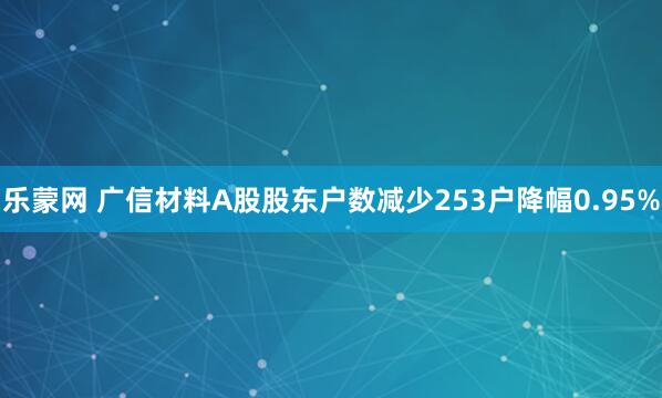 乐蒙网 广信材料A股股东户数减少253户降幅0.95%