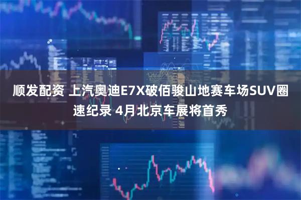 顺发配资 上汽奥迪E7X破佰骏山地赛车场SUV圈速纪录 4月北京车展将首秀