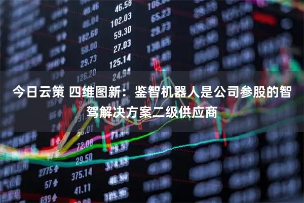 今日云策 四维图新：鉴智机器人是公司参股的智驾解决方案二级供应商