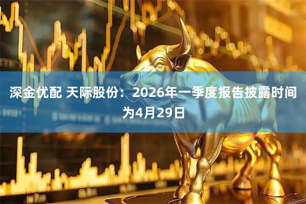 深金优配 天际股份：2026年一季度报告披露时间为4月29日